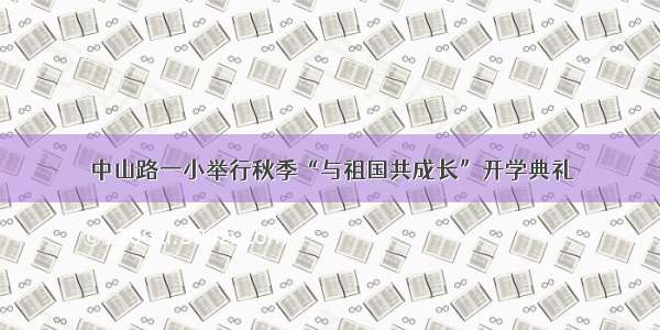 中山路一小举行秋季“与祖国共成长”开学典礼