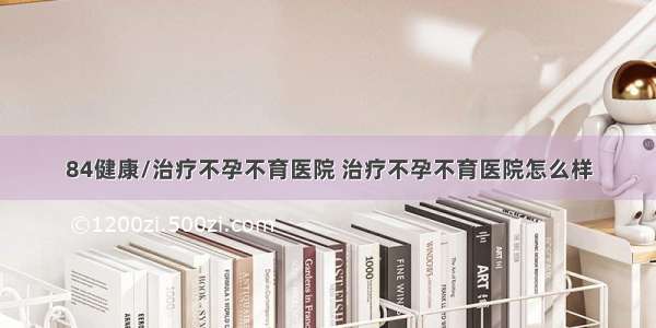 84健康/治疗不孕不育医院 治疗不孕不育医院怎么样