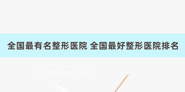 全国最有名整形医院 全国最好整形医院排名