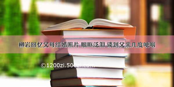 柳岩回忆父母结婚照片 眼眶泛泪 谈到父亲几度哽咽