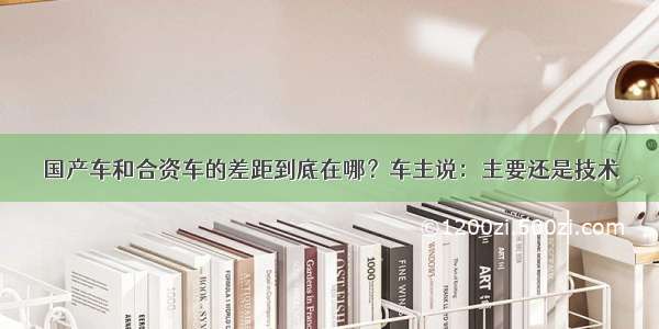 国产车和合资车的差距到底在哪？车主说：主要还是技术