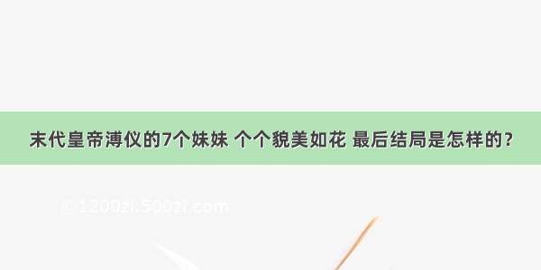 末代皇帝溥仪的7个妹妹 个个貌美如花 最后结局是怎样的？