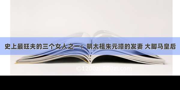 史上最旺夫的三个女人之一：明太祖朱元璋的发妻 大脚马皇后