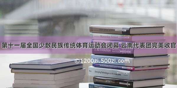 第十一届全国少数民族传统体育运动会闭幕 云南代表团完美收官