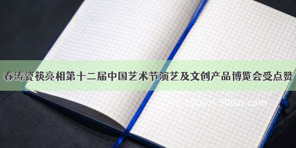 春涛瓷筷亮相第十二届中国艺术节演艺及文创产品博览会受点赞