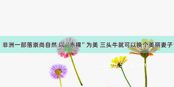 非洲一部落崇尚自然 以“赤裸”为美 三头牛就可以换个美丽妻子