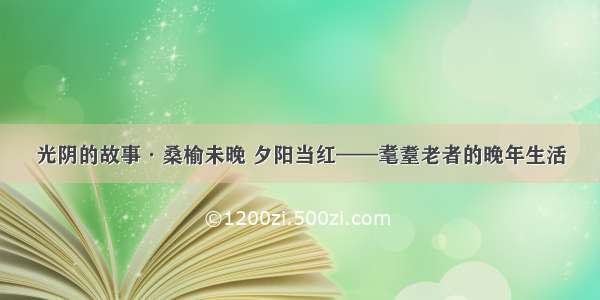 光阴的故事·桑榆未晚 夕阳当红——耄耋老者的晚年生活