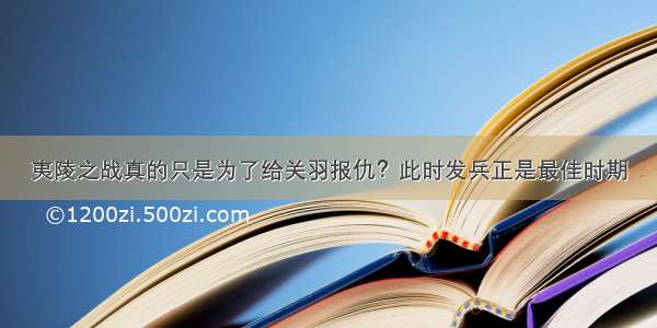 夷陵之战真的只是为了给关羽报仇？此时发兵正是最佳时期