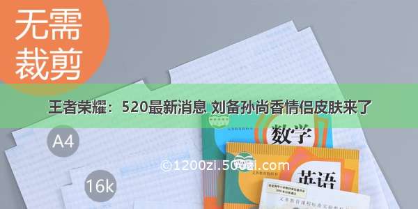 王者荣耀：520最新消息 刘备孙尚香情侣皮肤来了