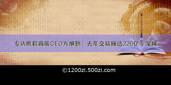 专访携程商旅CEO方继勤：去年交易额达220亿丨深网