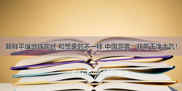 朝鲜平壤地铁现状 和想象的不一样 中国游客：非常干净大气！