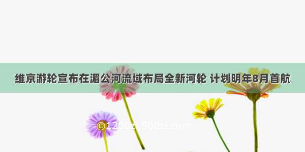 维京游轮宣布在湄公河流域布局全新河轮 计划明年8月首航