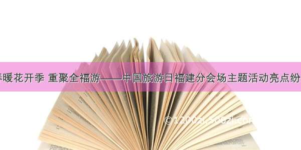 春暖花开季 重聚全福游——中国旅游日福建分会场主题活动亮点纷呈