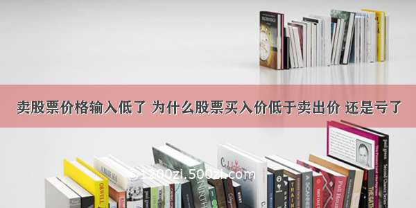 卖股票价格输入低了 为什么股票买入价低于卖出价 还是亏了