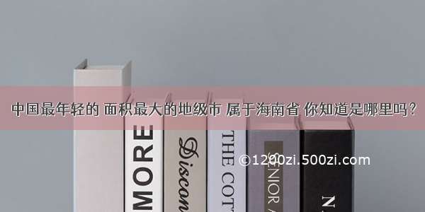 中国最年轻的 面积最大的地级市 属于海南省 你知道是哪里吗？