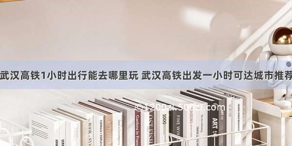 武汉高铁1小时出行能去哪里玩 武汉高铁出发一小时可达城市推荐