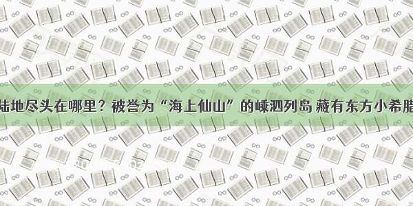 陆地尽头在哪里？被誉为“海上仙山”的嵊泗列岛 藏有东方小希腊