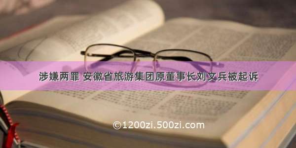 涉嫌两罪 安徽省旅游集团原董事长刘文兵被起诉