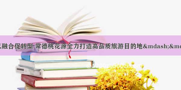 以创建促提升 以融合促转型 常德桃花源全力打造高品质旅游目的地——国庆假日旅