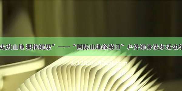 “走进山地 拥抱健康”——“国际山地旅游日”户外健身徒步活动举行