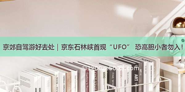 京郊自驾游好去处｜京东石林峡首现“UFO” 恐高胆小者勿入！