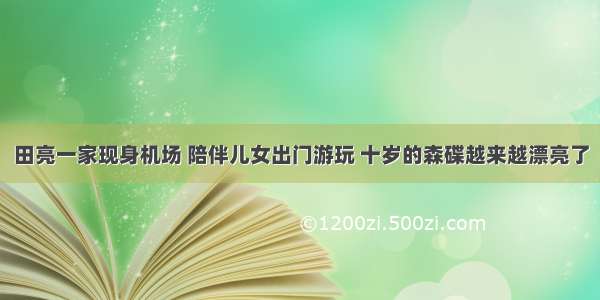 田亮一家现身机场 陪伴儿女出门游玩 十岁的森碟越来越漂亮了