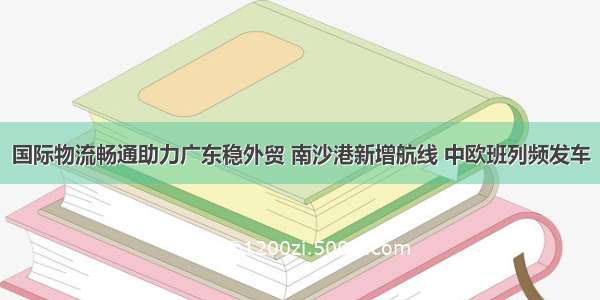 国际物流畅通助力广东稳外贸 南沙港新增航线 中欧班列频发车