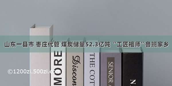 山东一县市 枣庄代管 煤炭储量52.3亿吨 “工匠祖师”鲁班家乡