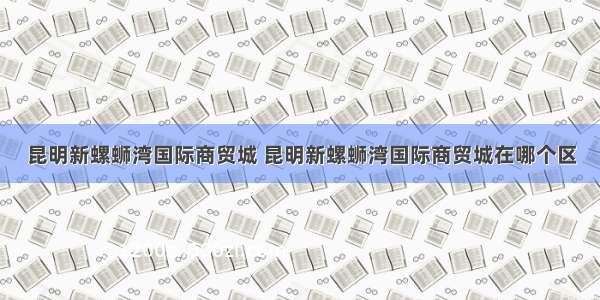 昆明新螺蛳湾国际商贸城 昆明新螺蛳湾国际商贸城在哪个区