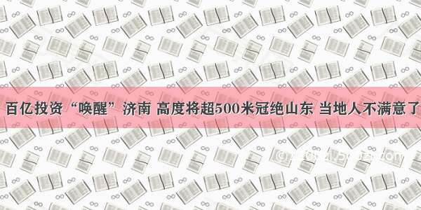 百亿投资“唤醒”济南 高度将超500米冠绝山东 当地人不满意了