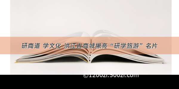 研商道 学文化 洪江古商城擦亮“研学旅游”名片