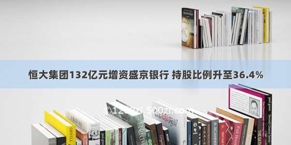 恒大集团132亿元增资盛京银行 持股比例升至36.4%