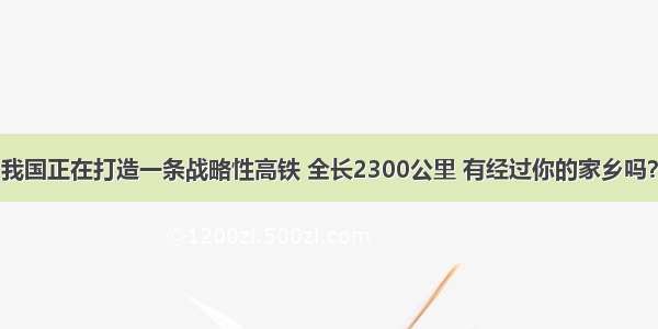 我国正在打造一条战略性高铁 全长2300公里 有经过你的家乡吗？