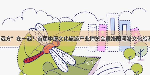 “诗和远方”在一起！首届中原文化旅游产业博览会暨洛阳河洛文化旅游节开幕