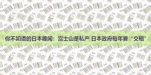 你不知道的日本趣闻：富士山是私产 日本政府每年要“交租”