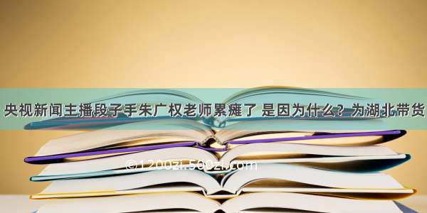 央视新闻主播段子手朱广权老师累瘫了 是因为什么？为湖北带货