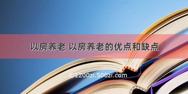 以房养老 以房养老的优点和缺点