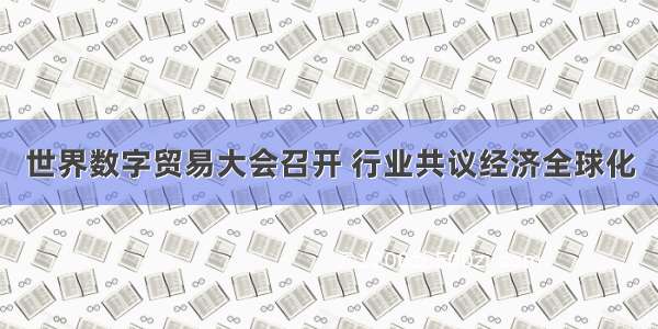 世界数字贸易大会召开 行业共议经济全球化