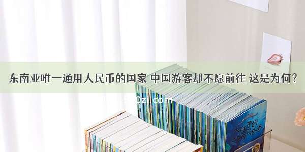 东南亚唯一通用人民币的国家 中国游客却不愿前往 这是为何？