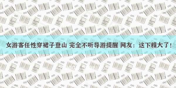 女游客任性穿裙子登山 完全不听导游提醒 网友：这下糗大了！