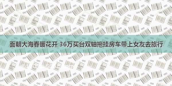 面朝大海春暖花开 36万买台双轴拖挂房车带上女友去旅行