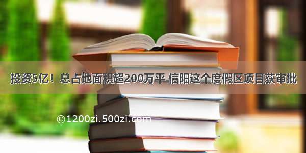 投资5亿！总占地面积超200万平 信阳这个度假区项目获审批