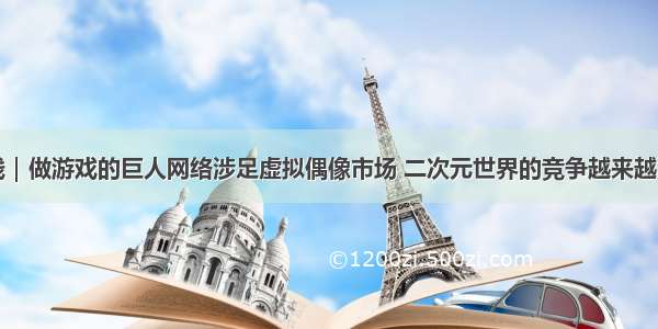 最前线｜做游戏的巨人网络涉足虚拟偶像市场 二次元世界的竞争越来越激烈了