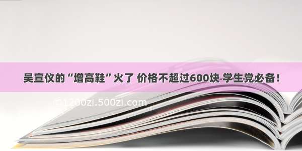 吴宣仪的“增高鞋”火了 价格不超过600块 学生党必备！