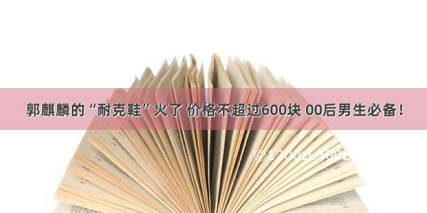 郭麒麟的“耐克鞋”火了 价格不超过600块 00后男生必备！