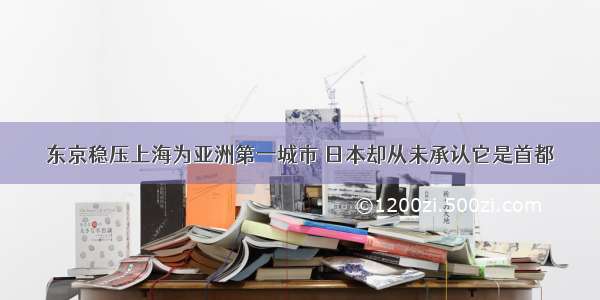 东京稳压上海为亚洲第一城市 日本却从未承认它是首都