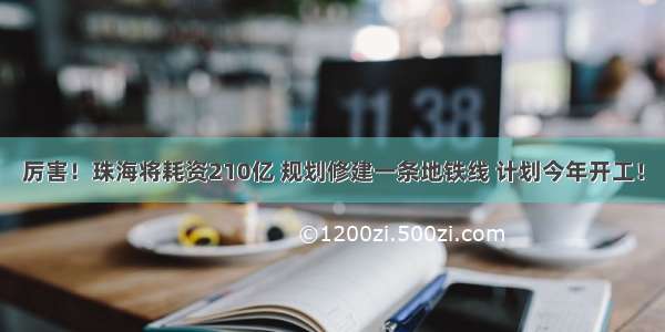 厉害！珠海将耗资210亿 规划修建一条地铁线 计划今年开工！