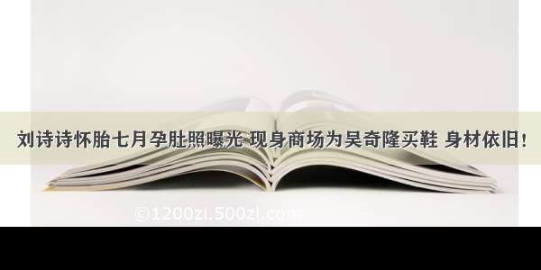 刘诗诗怀胎七月孕肚照曝光 现身商场为吴奇隆买鞋 身材依旧！