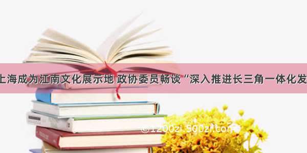 让上海成为江南文化展示地 政协委员畅谈“深入推进长三角一体化发展”