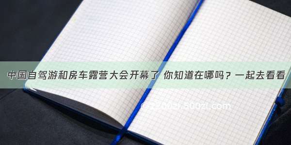 中国自驾游和房车露营大会开幕了 你知道在哪吗？一起去看看